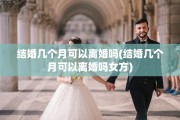 结婚几个月可以离婚吗(结婚几个月可以离婚吗女方)