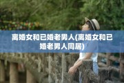 离婚女和已婚老男人(离婚女和已婚老男人同居)