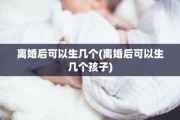 离婚后可以生几个(离婚后可以生几个孩子)