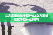 女方离婚应该争取什么(女方离婚应该争取什么财产)