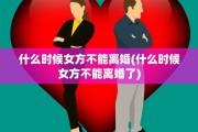 什么时候女方不能离婚(什么时候女方不能离婚了)