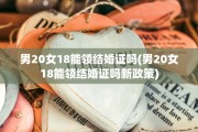 男20女18能领结婚证吗(男20女18能领结婚证吗新政策)