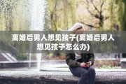 离婚后男人想见孩子(离婚后男人想见孩子怎么办)