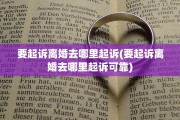要起诉离婚去哪里起诉(要起诉离婚去哪里起诉可靠)