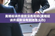 离婚起诉开庭前没有到场(离婚起诉开庭前没有到场怎么办)