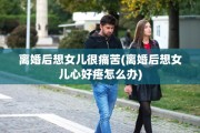 离婚后想女儿很痛苦(离婚后想女儿心好疼怎么办)