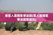 单军人离婚军事法庭(军人离婚军事法庭受理吗)
