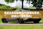 离婚车有贷款辆过户(离婚车有贷款辆过户有影响吗)