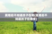 离婚后不知道孩子在哪(离婚后不知道孩子在哪里)