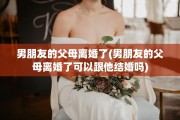 男朋友的父母离婚了(男朋友的父母离婚了可以跟他结婚吗)