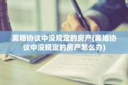 离婚协议中没规定的房产(离婚协议中没规定的房产怎么办)
