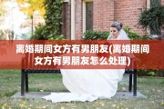 离婚期间女方有男朋友(离婚期间女方有男朋友怎么处理)