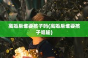离婚后谁要孩子吗(离婚后谁要孩子谁输)