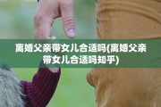 离婚父亲带女儿合适吗(离婚父亲带女儿合适吗知乎)