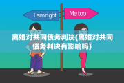 离婚对共同债务判决(离婚对共同债务判决有影响吗)