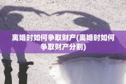 离婚时如何争取财产(离婚时如何争取财产分割)