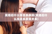 离婚后什么是直系亲属(离婚后什么是直系亲属关系)