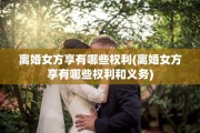 离婚女方享有哪些权利(离婚女方享有哪些权利和义务)