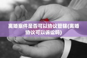 离婚案件是否可以协议管辖(离婚协议可以诉讼吗)