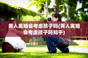 男人离婚会考虑孩子吗(男人离婚会考虑孩子吗知乎)