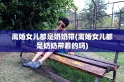离婚女儿都是奶奶带(离婚女儿都是奶奶带着的吗)