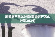 离婚财产怎么分割(离婚财产怎么分割2024)