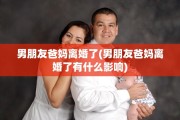 男朋友爸妈离婚了(男朋友爸妈离婚了有什么影响) 男朋友爸妈离婚了(男朋友爸妈离婚了有什么影响)
