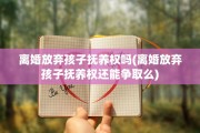 离婚放弃孩子抚养权吗(离婚放弃孩子抚养权还能争取么)