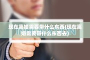 现在离婚需要带什么东西(现在离婚需要带什么东西去)