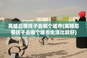 离婚后带孩子去哪个城市(离婚后带孩子去哪个城市生活比较好)