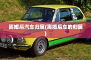 离婚后汽车归属(离婚后车的归属)