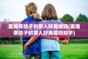 离婚带孩子的男人好再婚吗(离婚带孩子的男人好再婚吗知乎)