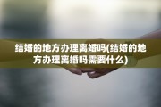 结婚的地方办理离婚吗(结婚的地方办理离婚吗需要什么)