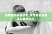 离婚男娶到老婆吗(离婚男娶到老婆吗会幸福吗)