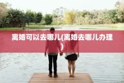 离婚可以去哪儿(离婚去哪儿办理)