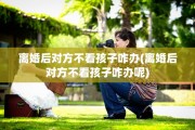 离婚后对方不看孩子咋办(离婚后对方不看孩子咋办呢)