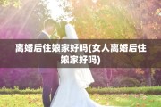 离婚后住娘家好吗(女人离婚后住娘家好吗)