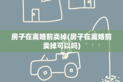 房子在离婚前卖掉(房子在离婚前卖掉可以吗)