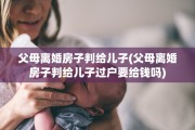父母离婚房子判给儿子(父母离婚房子判给儿子过户要给钱吗)