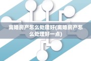 离婚房产怎么处理好(离婚房产怎么处理好一点)