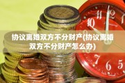 协议离婚双方不分财产(协议离婚双方不分财产怎么办)