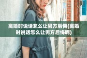 离婚时说话怎么让男方后悔(离婚时说话怎么让男方后悔呢)