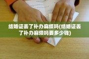 结婚证丢了补办麻烦吗(结婚证丢了补办麻烦吗要多少钱)