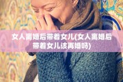 女人离婚后带着女儿(女人离婚后带着女儿该再婚吗)