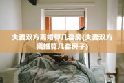 夫妻双方离婚算几套房(夫妻双方离婚算几套房子)