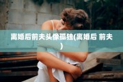 离婚后前夫头像孤独(离婚后 前夫)