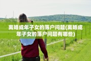 离婚成年子女的落户问题(离婚成年子女的落户问题有哪些)