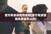 男方有家暴我想离婚(男方有家暴我想离婚怎么办)