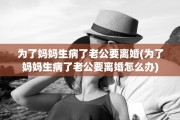 为了妈妈生病了老公要离婚(为了妈妈生病了老公要离婚怎么办)