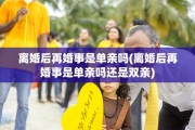 离婚后再婚事是单亲吗(离婚后再婚事是单亲吗还是双亲)
